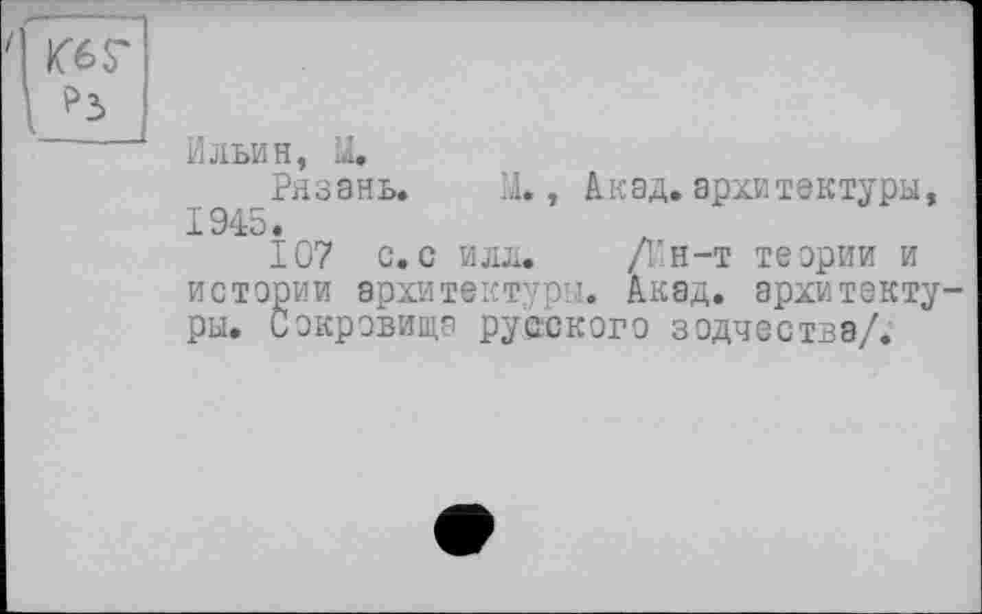 ﻿Ильин, U.
Рязань. LI., Акад, архитектуры, I 94;О •
107 с.с идя. /Ин-т теории и истории архитектуры. Акад, архитектуры. Сокровища русского зодчества/.